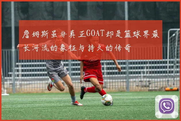 詹姆斯虽非真正GOAT却是篮球界最长河流的象征与持久的传奇