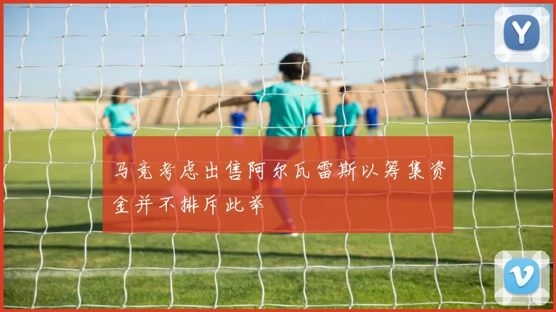 马竞考虑出售阿尔瓦雷斯以筹集资金并不排斥此举