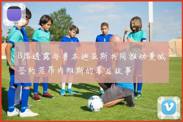 B席透露与鲁本迪亚斯共同推动曼城签约若昂内维斯的幕后故事