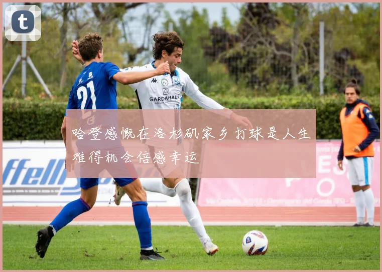 哈登感慨在洛杉矶家乡打球是人生难得机会倍感幸运