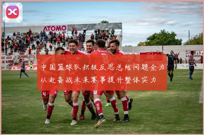 中国篮球队积极反思总结问题全力以赴备战未来赛事提升整体实力
