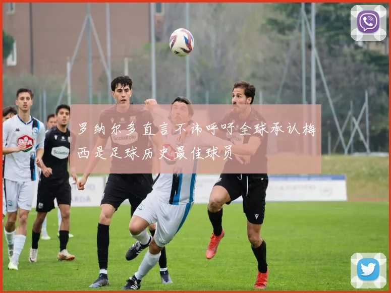 罗纳尔多直言不讳呼吁全球承认梅西是足球历史最佳球员