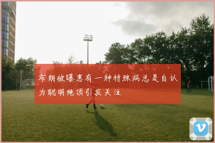 布朗被曝患有一种特殊病总是自认为聪明绝顶引发关注