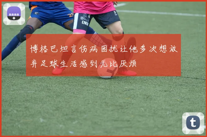 博格巴坦言伤病困扰让他多次想放弃足球生活感到无比厌烦