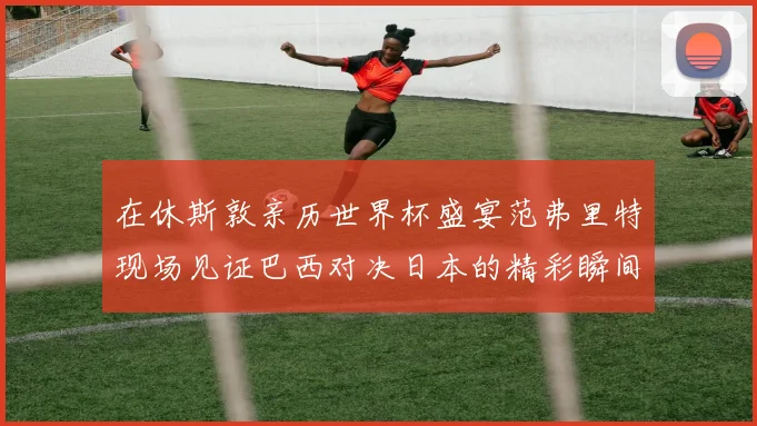 在休斯敦亲历世界杯盛宴范弗里特现场见证巴西对决日本的精彩瞬间