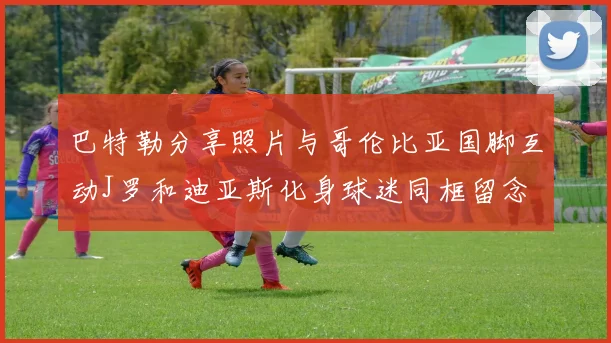 巴特勒分享照片与哥伦比亚国脚互动J罗和迪亚斯化身球迷同框留念