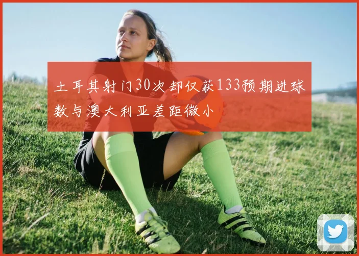 土耳其射门30次却仅获133预期进球数与澳大利亚差距微小