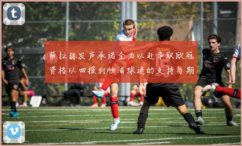 萨拉赫发声承诺全力以赴争取欧冠资格以回报利物浦球迷的支持与期待