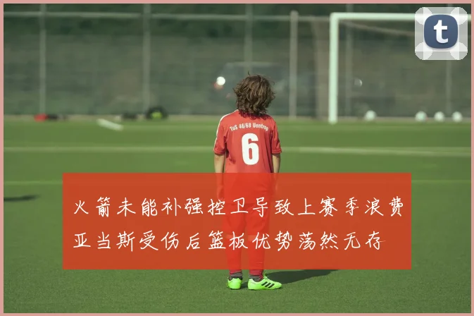 火箭未能补强控卫导致上赛季浪费亚当斯受伤后篮板优势荡然无存