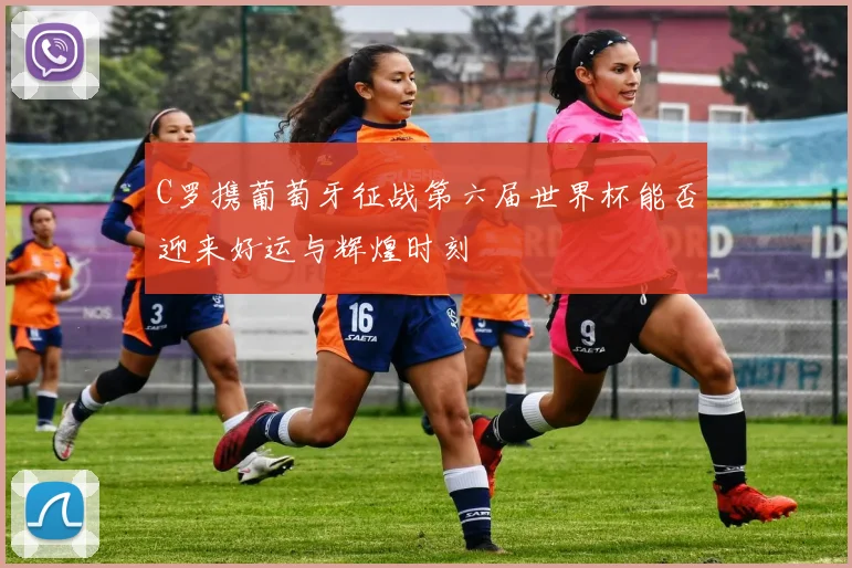 C罗携葡萄牙征战第六届世界杯能否迎来好运与辉煌时刻