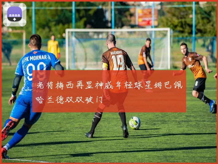 老将梅西再显神威年轻球星姆巴佩哈兰德双双破门