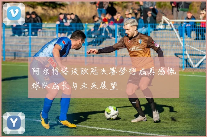 阿尔特塔谈欧冠决赛梦想成真感慨球队成长与未来展望