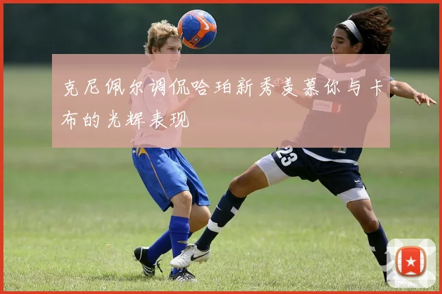 克尼佩尔调侃哈珀新秀羡慕你与卡布的光辉表现