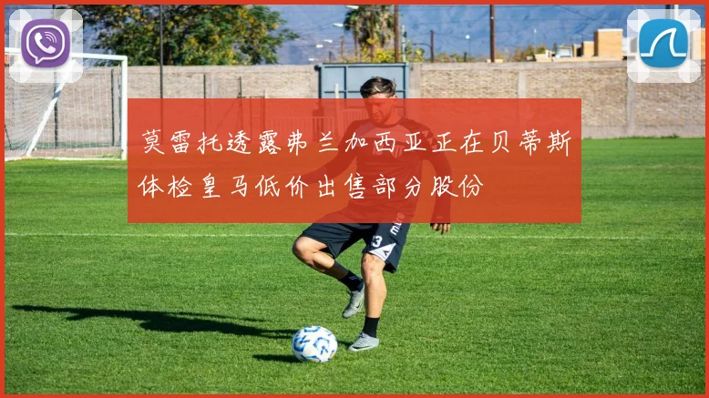 莫雷托透露弗兰加西亚正在贝蒂斯体检皇马低价出售部分股份