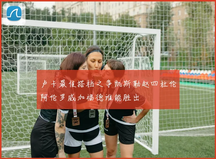 卢卡最佳搭档之争凯斯勒赵四杜伦阿伦罗威加福德谁能胜出