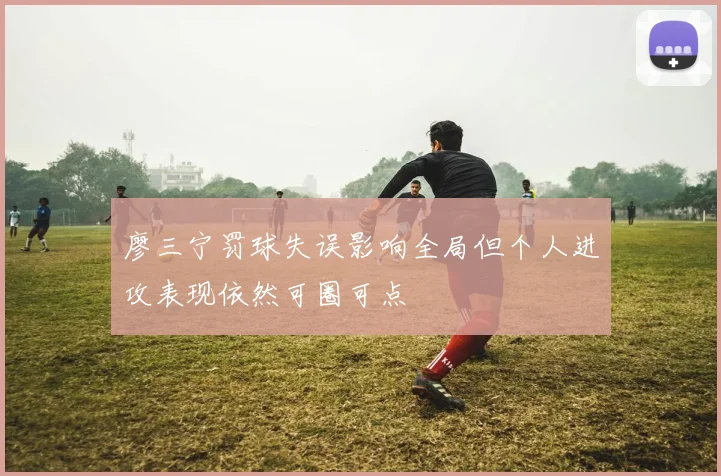 廖三宁罚球失误影响全局但个人进攻表现依然可圈可点