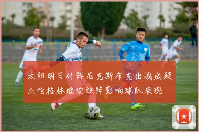 太阳明日对阵尼克斯布克出战成疑杰伦格林继续缺阵影响球队表现