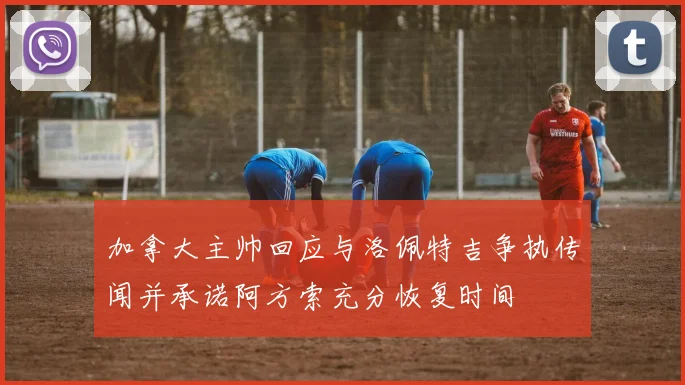 加拿大主帅回应与洛佩特吉争执传闻并承诺阿方索充分恢复时间
