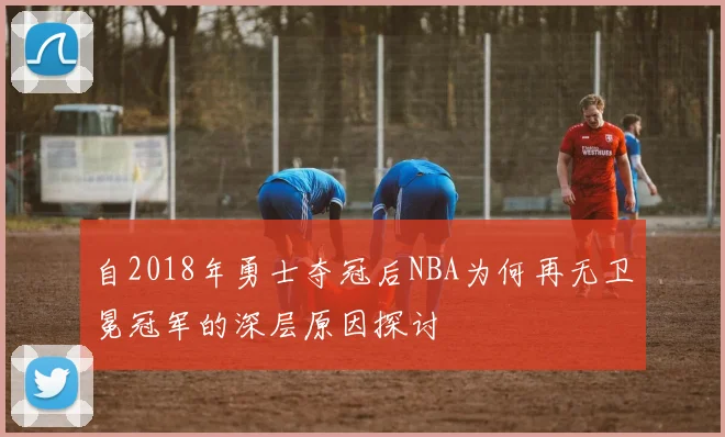 自2018年勇士夺冠后NBA为何再无卫冕冠军的深层原因探讨