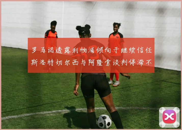 罗马诺透露利物浦倾向于继续信任斯洛特切尔西与阿隆索谈判停滞不前