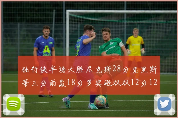 独行侠半场大胜尼克斯28分克里斯蒂三分雨轰18分罗宾逊双双12分12篮板表现出色