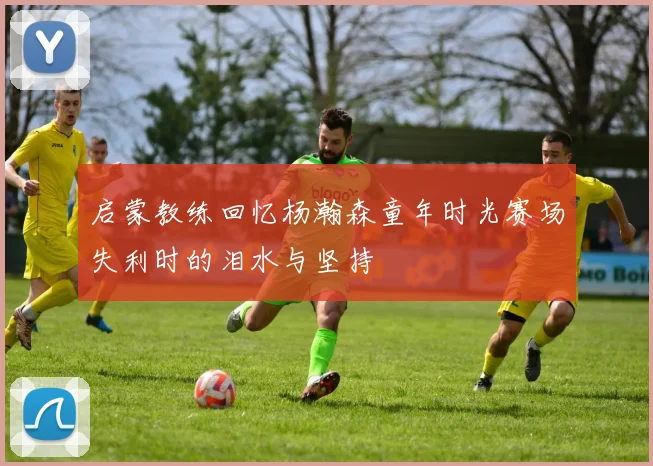 启蒙教练回忆杨瀚森童年时光赛场失利时的泪水与坚持