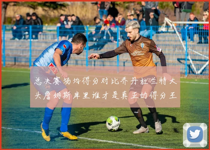 总决赛场均得分对比乔丹杜兰特大头詹姆斯库里谁才是真正的得分王