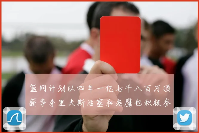 篮网计划以四年一亿七千八百万顶薪争夺里夫斯活塞和老鹰也积极参与竞标