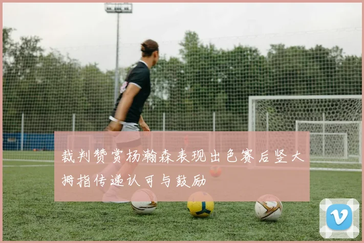 裁判赞赏杨瀚森表现出色赛后竖大拇指传递认可与鼓励