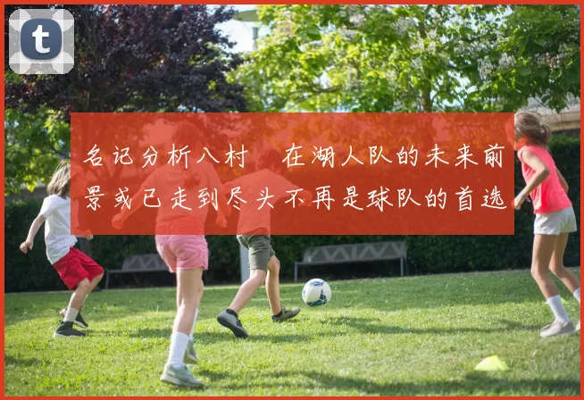 名记分析八村塁在湖人队的未来前景或已走到尽头不再是球队的首选目标